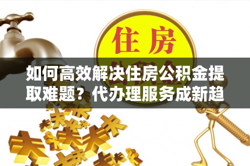 南明如何高效解决住房公积金提取难题？代办理服务成新趋势