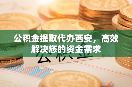 南明公积金提取代办西安，高效解决您的资金需求