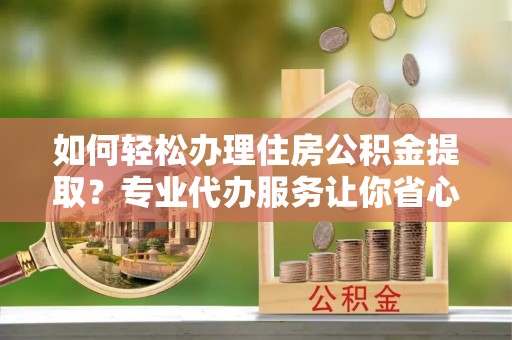 南明如何轻松办理住房公积金提取？专业代办服务让你省心无忧