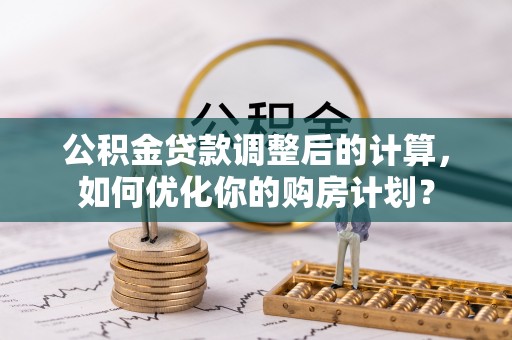 南明公积金贷款调整后的计算，如何优化你的购房计划？