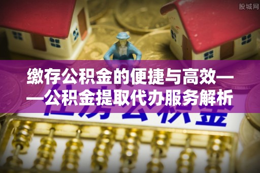 南明缴存公积金的便捷与高效——公积金提取代办服务解析