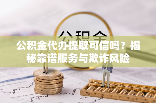 南明公积金代办提取可信吗？揭秘靠谱服务与欺诈风险